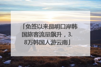 免签以来昆明口岸韩国旅客流量飙升，3.8万韩国人游云南