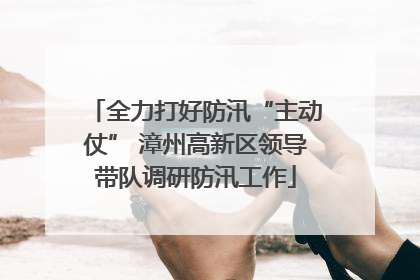 全力打好防汛“主动仗” 漳州高新区领导带队调研防汛工作