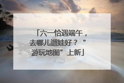 六一恰遇端午，去哪儿遛娃好？“游玩地图”上新