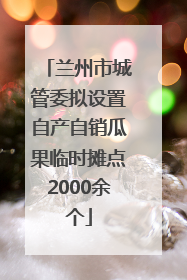 兰州市城管委拟设置自产自销瓜果临时摊点2000余个