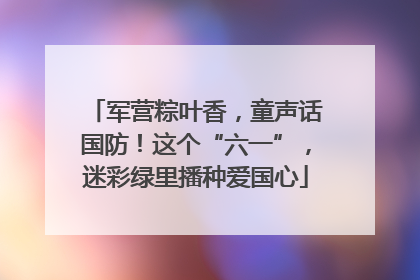 军营粽叶香，童声话国防！这个“六一”，迷彩绿里播种爱国心