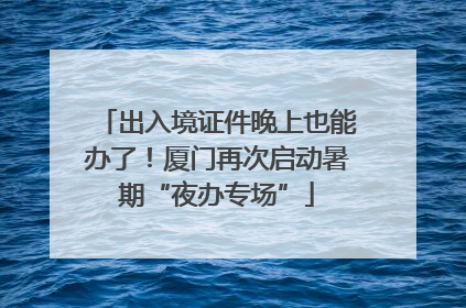 出入境证件晚上也能办了！厦门再次启动暑期“夜办专场”