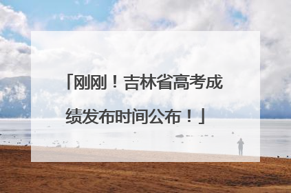 刚刚！吉林省高考成绩发布时间公布！