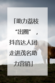 助力荔枝“出圈”，抖音达人团走进茂名助力营销