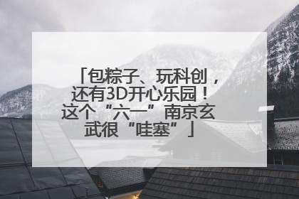 包粽子、玩科创，还有3D开心乐园！这个“六一”南京玄武很“哇塞”