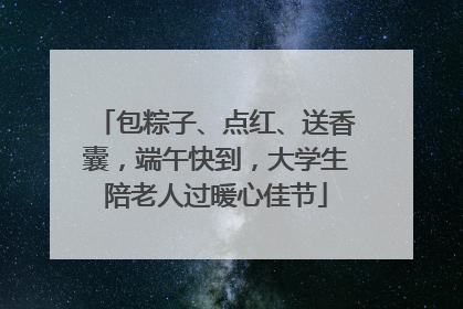 包粽子、点红、送香囊，端午快到，大学生陪老人过暖心佳节
