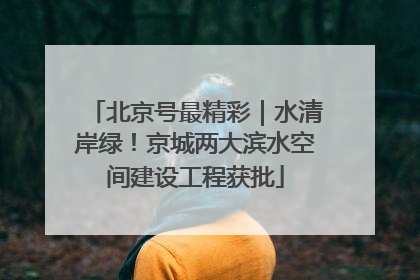 北京号最精彩｜水清岸绿！京城两大滨水空间建设工程获批