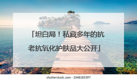 坦白局！私藏多年的抗老抗氧化护肤品大公开