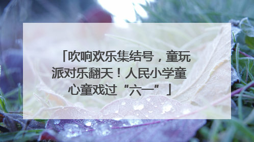 吹响欢乐集结号，童玩派对乐翻天！人民小学童心童戏过“六一”
