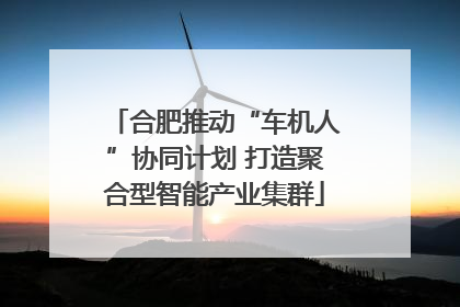 合肥推动“车机人”协同计划 打造聚合型智能产业集群