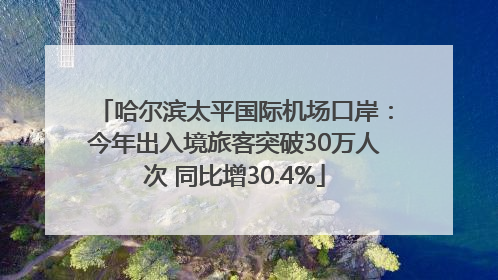 哈尔滨太平国际机场口岸：今年出入境旅客突破30万人次 同比增30.4%