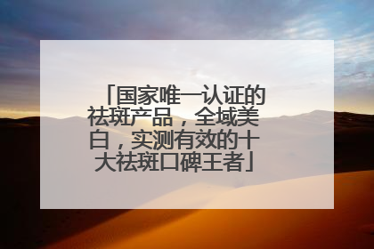 国家唯一认证的祛斑产品，全域美白，实测有效的十大祛斑口碑王者