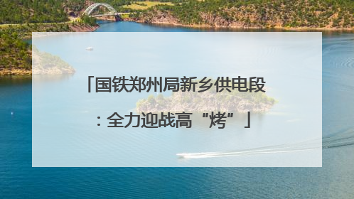 国铁郑州局新乡供电段：全力迎战高“烤”
