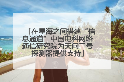 在星海之间搭建“信息通道”中国电科网络通信研究院为天问二号探测器提供支持