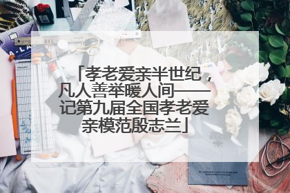 孝老爱亲半世纪，凡人善举暖人间——记第九届全国孝老爱亲模范殷志兰