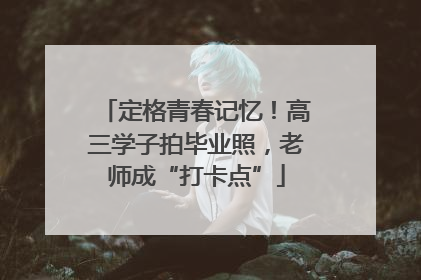 定格青春记忆！高三学子拍毕业照，老师成“打卡点”