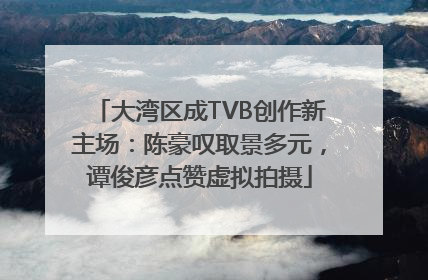 大湾区成TVB创作新主场：陈豪叹取景多元，谭俊彦点赞虚拟拍摄