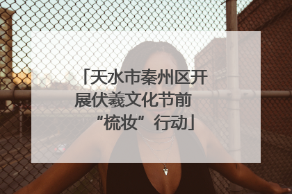 天水市秦州区开展伏羲文化节前 “梳妆”行动