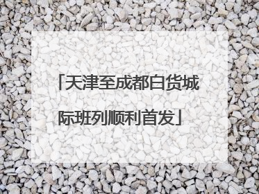 天津至成都白货城际班列顺利首发