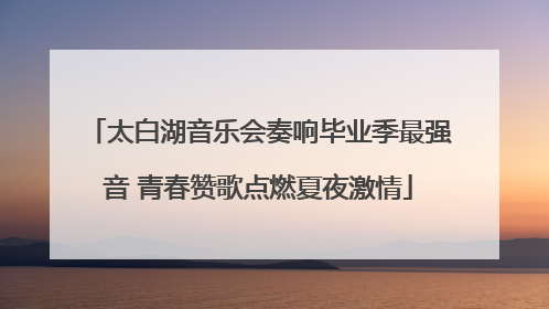 太白湖音乐会奏响毕业季最强音 青春赞歌点燃夏夜激情