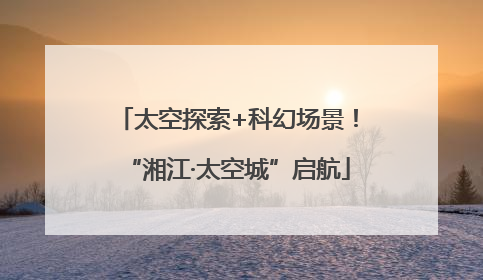 太空探索+科幻场景！“湘江·太空城”启航