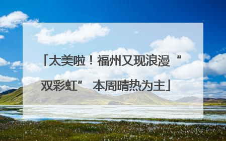 太美啦！福州又现浪漫“双彩虹” 本周晴热为主
