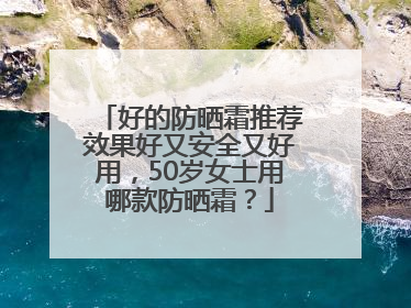 好的防晒霜推荐效果好又安全又好用，50岁女士用哪款防晒霜？