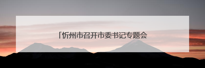 忻州市召开市委书记专题会暨协调联络组第一次会议