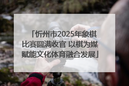 忻州市2025年象棋比赛圆满收官 以棋为媒赋能文化体育融合发展