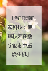当非遗邂逅科技：传统技艺在数字浪潮中重焕生机