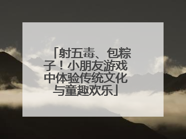 射五毒、包粽子！小朋友游戏中体验传统文化与童趣欢乐