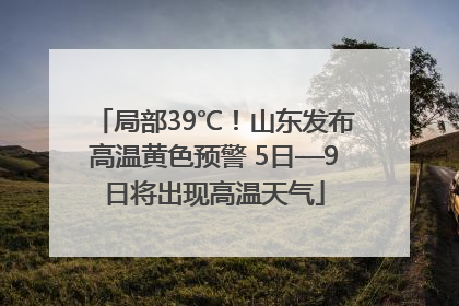 局部39℃！山东发布高温黄色预警 5日—9日将出现高温天气