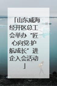 山东威海经开区总工会举办“匠心向党·护航成长”进企入会活动