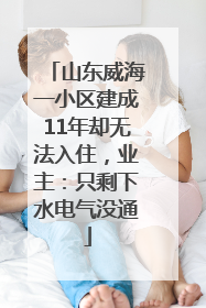 山东威海一小区建成11年却无法入住，业主：只剩下水电气没通