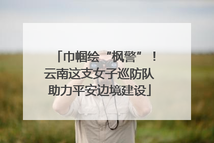 巾帼绘“枫警”！云南这支女子巡防队助力平安边境建设