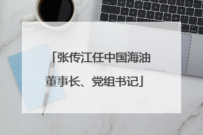 张传江任中国海油董事长、党组书记