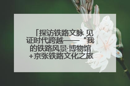 探访铁路文脉 见证时代跨越——“我的铁路风景·博物馆+京张铁路文化之旅”活动在京启动