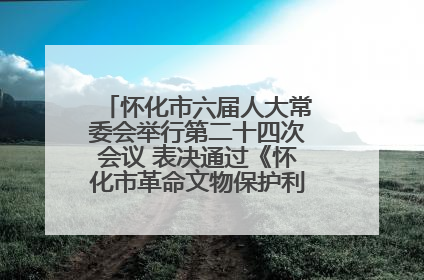 怀化市六届人大常委会举行第二十四次会议 表决通过《怀化市革命文物保护利用若干规定》