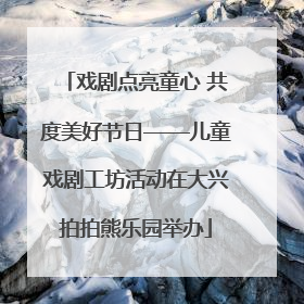戏剧点亮童心 共度美好节日——儿童戏剧工坊活动在大兴拍拍熊乐园举办