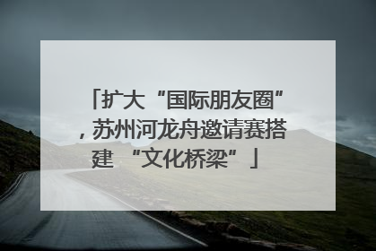 扩大“国际朋友圈”，苏州河龙舟邀请赛搭建 “文化桥梁”