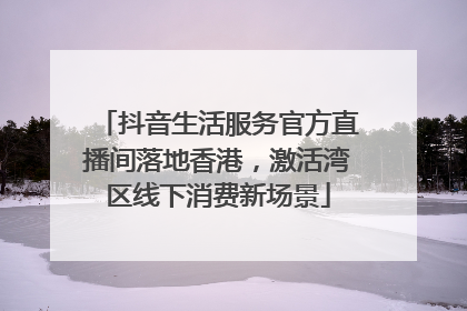 抖音生活服务官方直播间落地香港，激活湾区线下消费新场景