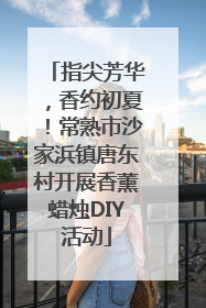 指尖芳华，香约初夏！常熟市沙家浜镇唐东村开展香薰蜡烛DIY活动