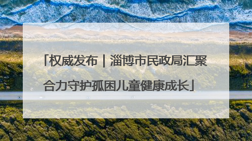 权威发布｜淄博市民政局汇聚合力守护孤困儿童健康成长