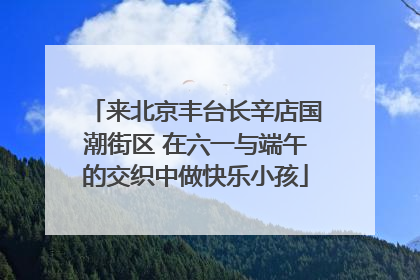 来北京丰台长辛店国潮街区 在六一与端午的交织中做快乐小孩