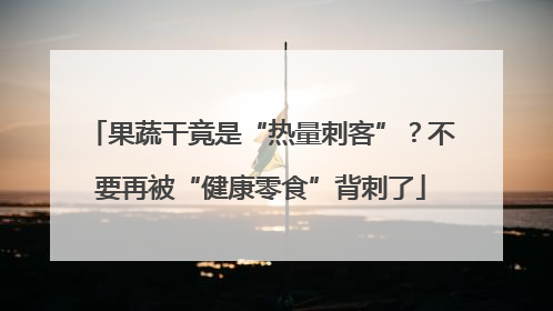 果蔬干竟是“热量刺客”？不要再被“健康零食”背刺了