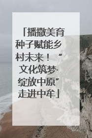 播撒美育种子赋能乡村未来！“文化筑梦·绽放中原”走进中牟
