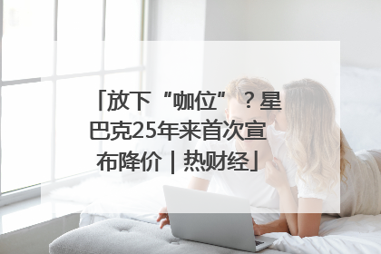 放下“咖位”？星巴克25年来首次宣布降价｜热财经
