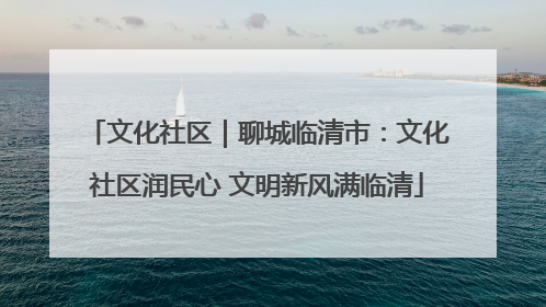 文化社区｜聊城临清市：文化社区润民心 文明新风满临清