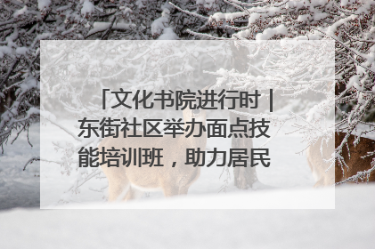 文化书院进行时｜东街社区举办面点技能培训班，助力居民就业创业！