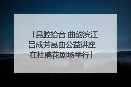昆腔拾音 曲韵滨江 吕成芳昆曲公益讲座在杜鹃花剧场举行